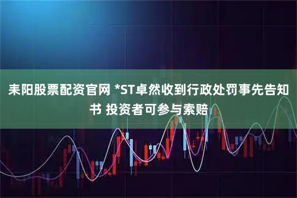 耒阳股票配资官网 *ST卓然收到行政处罚事先告知书 投资者可参与索赔