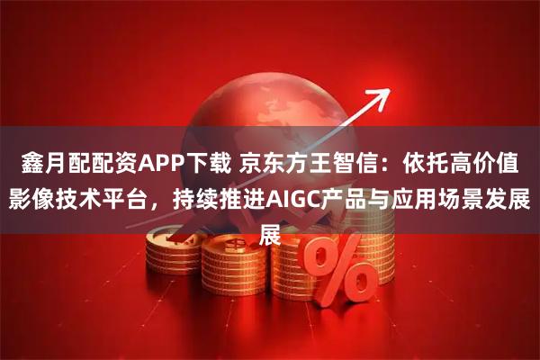 鑫月配配资APP下载 京东方王智信：依托高价值影像技术平台，持续推进AIGC产品与应用场景发展