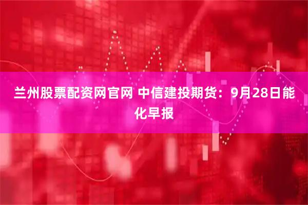 兰州股票配资网官网 中信建投期货：9月28日能化早报