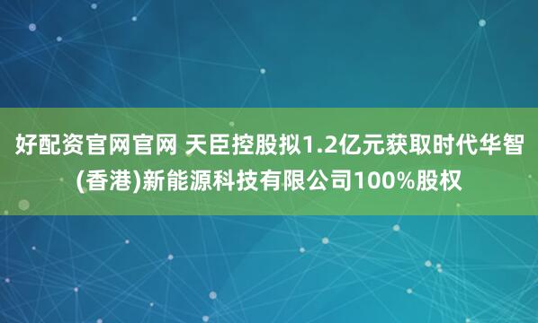 好配资官网官网 天臣控股拟1.2亿元获取时代华智(香港)新能源科技有限公司100%股权